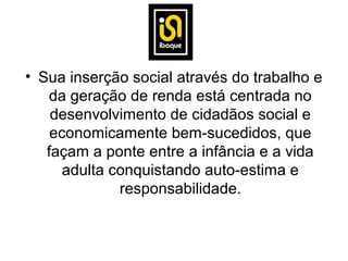 • Sua inserção social através do trabalho e
   da geração de renda está centrada no
    desenvolvimento de cidadãos social e
    economicamente bem-sucedidos, que
   façam a ponte entre a infância e a vida
      adulta conquistando auto-estima e
              responsabilidade.
 