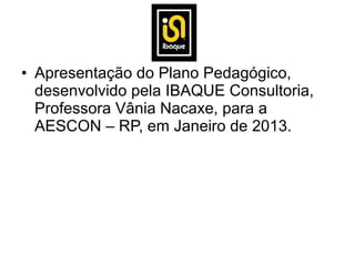 • Apresentação do Plano Pedagógico,
  desenvolvido pela IBAQUE Consultoria,
  Professora Vânia Nacaxe, para a
  AESCON – RP, em Janeiro de 2013.
 