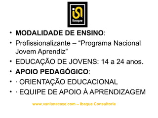 • MODALIDADE DE ENSINO:
• Profissionalizante – “Programa Nacional
  Jovem Aprendiz”
• EDUCAÇÃO DE JOVENS: 14 a 24 anos.
• APOIO PEDAGÓGICO:
• · ORIENTAÇÃO EDUCACIONAL
• · EQUIPE DE APOIO À APRENDIZAGEM
      www.vanianacaxe.com – Ibaque Consultoria
 