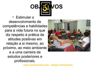 OBJETIVOS
       • Estimular o
    desenvolvimento de
competências e habilidades
 para a vida futura no que
  diz respeito à prática de
   atitudes positivas em
  relação a si mesmo, ao
próximo, ao meio ambiente
    e a uma carreira de
   estudos posteriores e
        profissionais.
            www.vanianacaxe.com – Ibaque Consultoria
 