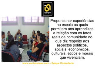 • Proporcionar experiências
                        na escola as quais
                    permitam aos aprendizes
                      a relação com os fatos
                     reais da comunidade no
                       que diz respeito aos
                        aspectos políticos,
                       sociais, econômicos,
                    culturais, éticos e morais
                          que vivenciam.
www.vanianacaxe.com – Ibaque Consultoria
 