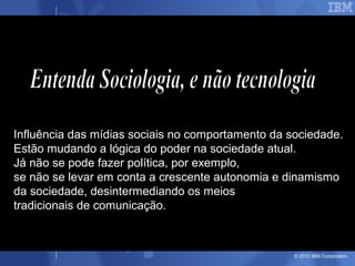 Influência das mídias sociais no comportamento da sociedade.
Estão mudando a lógica do poder na sociedade atual.
Já não se pode fazer política, por exemplo,
se não se levar em conta a crescente autonomia e dinamismo
da sociedade, desintermediando os meios
tradicionais de comunicação.



                                                   © 2012 IBM Corporation
 