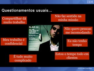 Questionamentos usuais…
                          Não faz sentido na
Compartilhar dá            minha missão
 muito trabalho
                                Não quero pessoas
                                me incomodando

Meu trabalho é                    Eu não tenho
 confidencial                        tempo

                          Estou o tempo todo em
       É tudo muito              clientes
        complicado

                                         © 2012 IBM Corporation
 