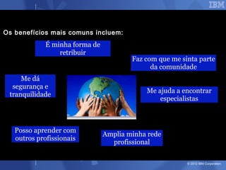 Os benefícios mais comuns incluem:
             É minha forma de
                 retribuir
                                        Faz com que me sinta parte
                                              da comunidade
     Me dá
  segurança e
                                            Me ajuda a encontrar
 tranquilidade
                                                especialistas



   Posso aprender com
                                Amplia minha rede
   outros profissionais
                                  profissional

                                                         © 2012 IBM Corporation
 