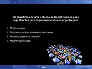 Os Benefícios de uma solução de Social Business são
     significantes para as pessoas e para as organizações


1. Mais Inovação
2. Maior compartilhamento de conhecimento
3. Maior Qualidade no Trabalho
4. Maior Produtividade




                                                      © 2012 IBM Corporation
 