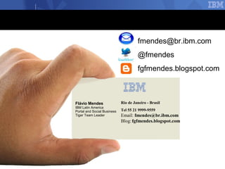 fmendes@br.ibm.com
                                      @fmendes
                                      fgfmendes.blogspot.com



Flávio Mendes                Rio de Janeiro - Brasil
IBM Latin America
Portal and Social Business   Tel 55 21 9999-9559
Tiger Team Leader            Email: fmendes@br.ibm.com
                             Blog: fgfmendes.blogspot.com




                                                            © 2012 IBM Corporation
 