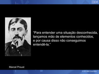 “Para entender uma situação desconhecida,
                lançamos mão de elementos conhecidos,
                e por causa disso não conseguimos
                entendê-la.”




Marcel Proust
                                               © 2012 IBM Corporation
 