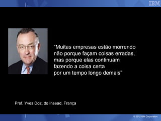 “Muitas empresas estão morrendo
                    não porque façam coisas erradas,
                    mas porque elas continuam
                    fazendo a coisa certa
                    por um tempo longo demais”




Prof. Yves Doz, do Insead, França


                                                   © 2012 IBM Corporation
 
