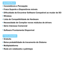 Consistência e Percepção Fraco Suporte a Dispositivos móveis Dificuldade de Encontrar Software Compatível ao mudar de SO Wireless Lista de Compatibilidade de Hardware Necessidade de Compilar novos módulos de drivers  Sério Interesse Comercial Software Prontamente Disponível   BARREIRAS FACILIDADES Gratuito Baixa probabilidade de travamento do Sistema Multiplataforma  Roda em notebooks e palmtops  