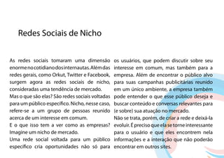 Redes Sociais de Nicho


As redes sociais tomaram uma dimensão            os usuários, que podem discutir sobre seu
enorme no cotidiano dos internautas. Além das    interesse em comum, mas também para a
redes gerais, como Orkut, Twitter e Facebook,    empresa. Além de encontrar o público alvo
surgem agora as redes sociais de nicho,          para suas campanhas publicitárias reunido
consideradas uma tendência de mercado.           em um único ambiente, a empresa também
Mas o que são elas? São redes sociais voltadas   pode entender o que esse público deseja e
para um público específico. Nicho, nesse caso,   buscar conteúdo e conversas relevantes para
refere-se a um grupo de pessoas reunido          (e sobre) sua atuação no mercado.
acerca de um interesse em comum.                 Não se trata, porém, de criar a rede e deixá-la
E o que isso tem a ver como as empresas?         evoluir. É preciso que ela se torne interessante
Imagine um nicho de mercado.                     para o usuário e que eles encontrem nela
Uma rede social voltada para um público          informações e a interação que não poderão
específico cria oportunidades não só para        encontrar em outros sites.
 