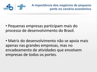 A importância dos negócios de pequeno
porte no cenário econômico
• Pequenas empresas participam mais do
processo de desenvolvimento do Brasil.
• Matriz do desenvolvimento não se apoia mais
apenas nas grandes empresas, mas no
encadeamento de atividades que envolvem
empresas de todos os portes.
 