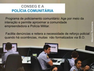 Programa de policiamento comunitário: Age por meio da
interação e permite aproximar a comunidade
empreendedora e Polícia Militar.
Facilita denúncias e reitera a necessidade de reforço policial
quando há ocorrências, muitas não formalizados via B.O.
CONSEG E A
POLÍCIA COMUNITÁRIA
MauricioRummens
 