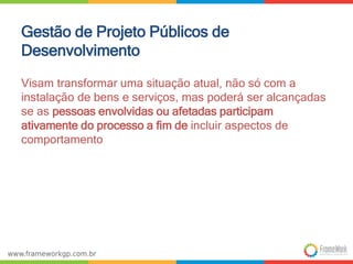 Gestão de Projeto Públicos de 
Desenvolvimento 
Visam transformar uma situação atual, não só com a 
instalação de bens e serviços, mas poderá ser alcançadas 
se as pessoas envolvidas ou afetadas participam 
ativamente do processo a fim de incluir aspectos de 
comportamento 
 