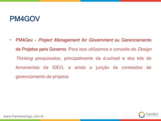 PM4GOV 
• PM4Gov – Project Management for Government ou Gerenciamento 
de Projetos para Governo. Para isso utilizamos o conceito de Design 
Thinking pesquisados, principalmente da d.school e dos kits de 
ferramentas da IDEO, e ainda a junção de conteúdos de 
gerenciamento de projetos 
 