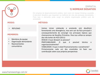 Iremos iniciar coletando e anotando o(s) desafio(s) 
fomentando uma divergência, mas sem sair do foco principal e 
consequentemente de convergir nos principais tópicos que 
chamaremos de Desafios Primários. Para isso utilize-se sempre 
das três lentes do HCD (2011): 
DESEJO: O que desejam as pessoas? 
PRATICABILIDADE: O que é possível técnica e 
organizacionalmente? 
VIABILIDADE: O que é viável financeiramente e socialmente? 
Primeiramente cada um dos envolvidos irá fazer sua 
contribuição sobre suas próprias perspectivas 
• REFLEXAO 
• Membros da equipe 
• Organização demandante 
• Representantes 
comunitários 
Em projetos de desenvolvimento público, bem como em design thinking a questão 
é descobrir desafios que impactam na melhoria de vida das pessoas (sociedade). 
Para isso a demanda pode surgir na própria organização pública ou/e da 
sociedade. 
 
