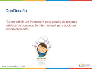 Dor/Desafio 
“Como definir um framework para gestão de projetos 
públicos de cooperação internacional para apoio ao 
desenvolvimento 
 