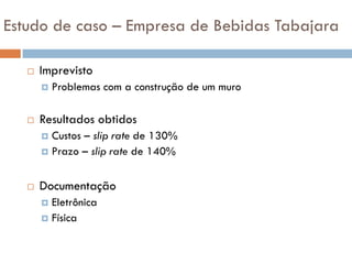 Estudo de caso – Empresa de Bebidas Tabajara

      Imprevisto
          Problemas com a construção de um muro

      Resultados obtidos
        Custos – slip rate de 130%
        Prazo – slip rate de 140%



      Documentação
        Eletrônica
        Física
 