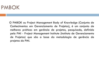 PMBOK

  O PMBOK ou Project Management Body of Knowledge (Conjunto de
  Conhecimentos em Gerenciamento de Projetos), é um conjunto de
  melhores práticas em gerência de projetos, pesquisado, definido
  pelo PMI - Project Management Institute (Instituto de Gerenciamento
  de Projetos) que são a base da metodologia de gerência de
  projetos do PMI.
 