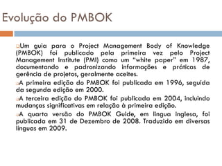 Evolução do PMBOK
   Um guia para o Project Management Body of Knowledge
  (PMBOK) foi publicado pela primeira vez pelo Project
  Management Institute (PMI) como um “white paper” em 1987,
  documentando e padronizando informações e práticas de
  gerência de projetos, geralmente aceites.
  A primeira edição do PMBOK foi publicada em 1996, seguida

  da segunda edição em 2000.
  A terceira edição do PMBOK foi publicada em 2004, incluindo

  mudanças significativas em relação à primeira edição.
  A quarta versão do PMBOK Guide, em lingua inglesa, foi

  publicada em 31 de Dezembro de 2008. Traduzido em diversas
  línguas em 2009.
 