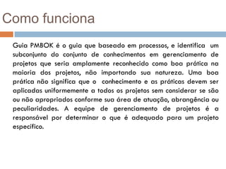 Como funciona
 Guia PMBOK é o guia que baseado em processos, e identifica um
 subconjunto do conjunto de conhecimentos em gerenciamento de
 projetos que seria amplamente reconhecido como boa prática na
 maioria dos projetos, não importando sua natureza. Uma boa
 prática não significa que o conhecimento e as práticas devem ser
 aplicadas uniformemente a todos os projetos sem considerar se são
 ou não apropriados conforme sua área de atuação, abrangência ou
 peculiaridades. A equipe de gerenciamento de projetos é a
 responsável por determinar o que é adequado para um projeto
 específico.
 