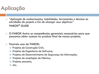 Aplicação
    “Aplicação de conhecimentos, habilidades, ferramentas e técnicas às
     atividades do projeto a fim de alcançar seus objetivos.”
     PMBOK® GUIDE

    O PMBOK ilustra as competências gerenciais necessárias para que
     possamos obter sucesso no produto final de nossos projetos.

    Possíveis usos do PMBOK:
        Projetos de Construção Civil;
        Projetos de Engenharia de Software;
        Projetos de Desenvolvimento de Segurança da Informação;
        Projetos de ampliação de Fábrica;
        Projetos pessoais;
        etc;
 