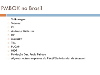 PMBOK no Brasil
     Volkswagen
     Telemar
     Oi
     Andrade Gutierrez
     HP
     Microsoft
     TIM
     FUCAPI
     INDT
     Fundação Des. Paulo Feitoza
     Algumas outras empresas do PIM (Pólo Industrial de Manaus)
 