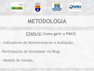 METODOLOGIA

               ETAPA IV: Como gerir o PMCO

- Indicadores de Monitoramento e Avaliação;

-Participação da Sociedade via Blog;

- Modelo de Gestão.
 