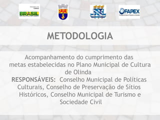 METODOLOGIA

     Acompanhamento do cumprimento das
metas estabelecidas no Plano Municipal de Cultura
                    de Olinda
RESPONSÁVEIS: Conselho Municipal de Políticas
  Culturais, Conselho de Preservação de Sítios
   Históricos, Conselho Municipal de Turismo e
                  Sociedade Civil
 