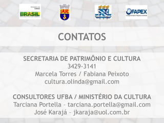 CONTATOS

   SECRETARIA DE PATRIMÔNIO E CULTURA
                 3429-3141
      Marcela Torres / Fabiana Peixoto
         cultura.olinda@gmail.com

CONSULTORES UFBA / MINISTÉRIO DA CULTURA
Tarciana Portella – tarciana.portella@gmail.com
       José Karajá – jkaraja@uol.com.br
 
