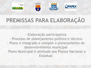 PREMISSAS PARA ELABORAÇÃO

              - Elaboração participativa
   - Processo de planejamento político e técnico
 - Plano é integrado e compõe o planejamento do
             desenvolvimento municipal
- Plano Municipal é alinhado aos Planos Nacional e
                       Estadual
 