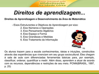 Direitos de aprendizagem...
Direitos de Aprendizagem e Desenvolvimento da Área de Matemática
- Eixos Estruturantes e Objetivos de Aprendizagem por eixo:
2. Eixo Números e Operações
3. Eixo Pensamento Algébrico
4. Eixo Espaço e Forma
5. Eixo Grandezas e Medidas
6. Eixo Tratamento da Informação
Os alunos trazem para a escola conhecimentos, ideias e intuições, construídos
através das experiências que vivenciam em seu grupo sociocultural. Eles chegam
à sala de aula com diferenciadas ferramentas básicas para, por exemplo,
classificar, ordenar, quantificar e medir. Além disso, aprendem a atuar de acordo
com os recursos, dependências e restrições de seu meio. PCNM(BRASIL, 1997,
p. 25)
 