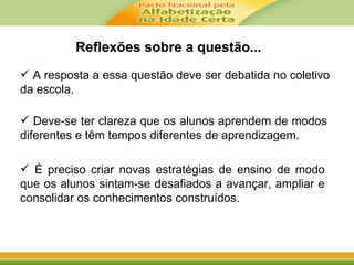  A resposta a essa questão deve ser debatida no coletivo
da escola.
 Deve-se ter clareza que os alunos aprendem de modos
diferentes e têm tempos diferentes de aprendizagem.
 É preciso criar novas estratégias de ensino de modo
que os alunos sintam-se desafiados a avançar, ampliar e
consolidar os conhecimentos construídos.
Reflexões sobre a questão...
 