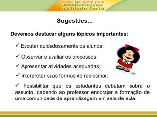 Devemos destacar alguns tópicos importantes:
 Escutar cuidadosamente os alunos;
 Interpretar suas formas de raciocinar;
 Apresentar atividades adequadas;
 Observar e avaliar os processos;
 Possibilitar que os estudantes debatam sobre o
assunto, cabendo ao professor encorajar a formação de
uma comunidade de aprendizagem em sala de aula.
Sugestões...
 