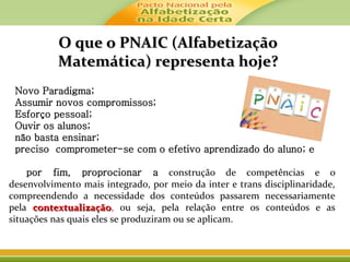 O que o PNAIC (AlfabetizaçãoO que o PNAIC (Alfabetização
Matemática) representa hoje?Matemática) representa hoje?
-Novo Paradigma;
-Assumir novos compromissos;
-Esforço pessoal;
-Ouvir os alunos;
-não basta ensinar;
-preciso comprometer-se com o efetivo aprendizado do aluno; e
-
- por fim, proprocionar a construção de competências e o
desenvolvimento mais integrado, por meio da inter e trans disciplinaridade,
compreendendo a necessidade dos conteúdos passarem necessariamente
pela contextualizaçãocontextualização, ou seja, pela relação entre os conteúdos e as
situações nas quais eles se produziram ou se aplicam.
 