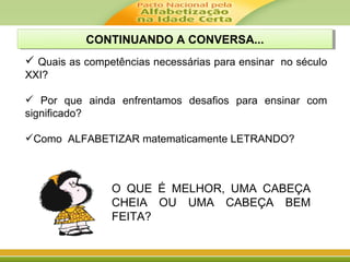 CONTINUANDO A CONVERSA...CONTINUANDO A CONVERSA...
 Quais as competências necessárias para ensinar no século
XXI?
 Por que ainda enfrentamos desafios para ensinar com
significado?
Como ALFABETIZAR matematicamente LETRANDO?
O QUE É MELHOR, UMA CABEÇA
CHEIA OU UMA CABEÇA BEM
FEITA?
 