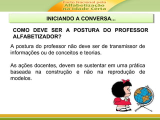 A postura do professor não deve ser de transmissor de
informações ou de conceitos e teorias.
As ações docentes, devem se sustentar em uma prática
baseada na construção e não na reprodução de
modelos.
COMO DEVE SER A POSTURA DO PROFESSOR
ALFABETIZADOR?
INICIANDO A CONVERSA...INICIANDO A CONVERSA...
 