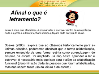 Afinal o que é
letramento?
Letrar é mais que alfabetizar, é ensinar a ler e escrever dentro de um contexto
onde a escrita e a leitura tenham sentido e façam parte da vida do aluno.
Soares (2003), explica que ao olharmos historicamente para as
últimas décadas, poderemos observar que o termo alfabetização,
sempre entendido de uma forma restrita como aprendizagem do
sistema da escrita, foi ampliado. Já não basta aprender a ler e
escrever, é necessário mais que isso para ir além da alfabetização
funcional (denominação dada às pessoas que foram alfabetizadas,
mas não sabem fazer uso da leitura e da escrita).
 