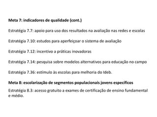 Meta 7: indicadores de qualidade (cont.)
Estratégia 7.7: apoio para uso dos resultados na avaliação nas redes e escolas

Estratégia 7.10: estudos para aperfeiçoar o sistema de avaliação
Estratégia 7.12: incentivo a práticas inovadoras

Estratégia 7.14: pesquisa sobre modelos alternativos para educação no campo
Estratégia 7.36: estímulo às escolas para melhoria do Ideb.

Meta 8: escolarização de segmentos populacionais jovens específicos
Estratégia 8.3: acesso gratuito a exames de certificação de ensino fundamental
e médio.

 