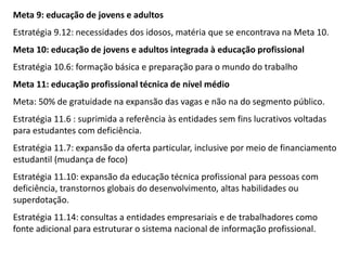 Meta 9: educação de jovens e adultos

Estratégia 9.12: necessidades dos idosos, matéria que se encontrava na Meta 10.
Meta 10: educação de jovens e adultos integrada à educação profissional
Estratégia 10.6: formação básica e preparação para o mundo do trabalho
Meta 11: educação profissional técnica de nível médio
Meta: 50% de gratuidade na expansão das vagas e não na do segmento público.

Estratégia 11.6 : suprimida a referência às entidades sem fins lucrativos voltadas
para estudantes com deficiência.
Estratégia 11.7: expansão da oferta particular, inclusive por meio de financiamento
estudantil (mudança de foco)
Estratégia 11.10: expansão da educação técnica profissional para pessoas com
deficiência, transtornos globais do desenvolvimento, altas habilidades ou
superdotação.

Estratégia 11.14: consultas a entidades empresariais e de trabalhadores como
fonte adicional para estruturar o sistema nacional de informação profissional.

 