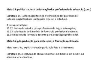 Meta 15: política nacional de formação dos profissionais da educação (cont.)
Estratégia 15.10: formação técnica e tecnológica dos profissionais
(não do magistério) nas instituições federais e estaduais.

3 novas estratégias:
15.12: bolsas de estudos para professores de língua estrangeira;
15.13: valorização do itinerário de formação profissional docente;
15.14:modelos de formação docente para a educação profissional.
Meta 16: pós-graduação para professores e formação continuada
Meta reescrita, explicitando pós-graduação lato e stricto sensu
Estratégia 16.3: inclusão de obras e materiais em Libras e em Braille, no
acervo a ser expandido.

 