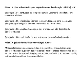Meta 18: planos de carreira para os profissionais da educação pública (cont.)

Estratégia 18.4: pontuação de tempo de serviço voluntário (monitoria) em
concursos públicos.
Estratégia 18.5: referência a licenças remuneradas passa ser a incentivos;
pós-graduação em geral, omitida a referência ao stricto sensu.
Estratégia 18.6: anualidade do censo dos profissionais não docentes da
educação básica.
Estratégia 18.8: explicitação de que se trata de transferências federais.
Meta 19: gestão democrática da educação pública
Meta reelaborada: menção explícita a leis específicas em cada instância;
educação básica e superior; decisões colegiadas nos órgãos dos sistemas e nas
escolas; forma de acesso à direção; supressão da referência ao apoio da União;
autonomia federativa e das universidades.

 