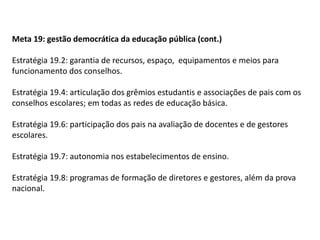 Meta 19: gestão democrática da educação pública (cont.)
Estratégia 19.2: garantia de recursos, espaço, equipamentos e meios para
funcionamento dos conselhos.

Estratégia 19.4: articulação dos grêmios estudantis e associações de pais com os
conselhos escolares; em todas as redes de educação básica.
Estratégia 19.6: participação dos pais na avaliação de docentes e de gestores
escolares.
Estratégia 19.7: autonomia nos estabelecimentos de ensino.

Estratégia 19.8: programas de formação de diretores e gestores, além da prova
nacional.

 