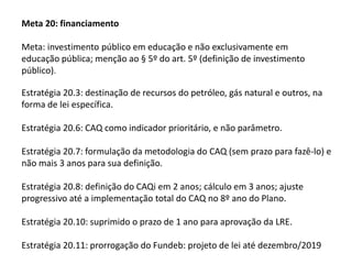 Meta 20: financiamento
Meta: investimento público em educação e não exclusivamente em
educação pública; menção ao § 5º do art. 5º (definição de investimento
público).

Estratégia 20.3: destinação de recursos do petróleo, gás natural e outros, na
forma de lei específica.
Estratégia 20.6: CAQ como indicador prioritário, e não parâmetro.
Estratégia 20.7: formulação da metodologia do CAQ (sem prazo para fazê-lo) e
não mais 3 anos para sua definição.

Estratégia 20.8: definição do CAQi em 2 anos; cálculo em 3 anos; ajuste
progressivo até a implementação total do CAQ no 8º ano do Plano.
Estratégia 20.10: suprimido o prazo de 1 ano para aprovação da LRE.
Estratégia 20.11: prorrogação do Fundeb: projeto de lei até dezembro/2019

 