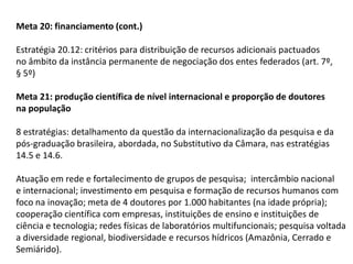 Meta 20: financiamento (cont.)
Estratégia 20.12: critérios para distribuição de recursos adicionais pactuados
no âmbito da instância permanente de negociação dos entes federados (art. 7º,
§ 5º)
Meta 21: produção científica de nível internacional e proporção de doutores
na população
8 estratégias: detalhamento da questão da internacionalização da pesquisa e da
pós-graduação brasileira, abordada, no Substitutivo da Câmara, nas estratégias
14.5 e 14.6.
Atuação em rede e fortalecimento de grupos de pesquisa; intercâmbio nacional
e internacional; investimento em pesquisa e formação de recursos humanos com
foco na inovação; meta de 4 doutores por 1.000 habitantes (na idade própria);
cooperação científica com empresas, instituições de ensino e instituições de
ciência e tecnologia; redes físicas de laboratórios multifuncionais; pesquisa voltada
a diversidade regional, biodiversidade e recursos hídricos (Amazônia, Cerrado e
Semiárido).

 