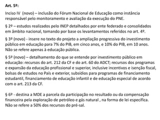 Art. 5º:
Inciso IV (novo) – inclusão do Fórum Nacional de Educação como instância
responsável pelo monitoramento e avaliação da execução do PNE.
§ 2º – estudos realizados pelo INEP detalhados por ente federado e consolidados
em âmbito nacional, tomando por base os levantamentos referidos no art. 4º.

§ 3º (novo) - insere no texto do projeto a ampliação progressiva do investimento
público em educação para 7% do PIB, em cinco anos, e 10% do PIB, em 10 anos.
Não se refere apenas à educação pública.
§ 5º (novo) – detalhamento do que se entende por investimento público em
educação: recursos do art. 212 da CF e do art. 60 do ADCT; recursos dos programas
e expansão da educação profissional e superior, inclusive incentivos e isenção fiscal,
bolsas de estudos no País e exterior, subsídios para programas de financiamento
estudantil, financiamento de educação infantil e de educação especial de acordo
com o art. 213 da CF.
§ 6º - destina a MDE a parcela da participação no resultado ou da compensação
financeira pela exploração de petróleo e gás natural , na forma de lei específica.
Não se refere a 50% dos recursos do pré-sal.

 