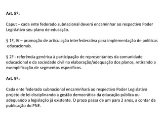 Art. 8º:
Caput – cada ente federado subnacional deverá encaminhar ao respectivo Poder
Legislativo seu plano de educação.
§ 1º, IV – promoção de articulação interfederativa para implementação de políticas
educacionais.
§ 2º - referência genérica à participação de representantes da comunidade
educacional e da sociedade civil na elaboração/adequação dos planos, retirando a
exemplificação de segmentos específicos.
Art. 9º:
Cada ente federado subnacional encaminhará ao respectivo Poder Legislativo
projeto de lei disciplinando a gestão democrática da educação pública ou
adequando a legislação já existente. O prazo passa de um para 2 anos, a contar da
publicação do PNE.

 