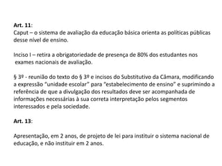 Art. 11:
Caput – o sistema de avaliação da educação básica orienta as políticas públicas
desse nível de ensino.
Inciso I – retira a obrigatoriedade de presença de 80% dos estudantes nos
exames nacionais de avaliação.
§ 3º - reunião do texto do § 3º e incisos do Substitutivo da Câmara, modificando
a expressão “unidade escolar” para “estabelecimento de ensino” e suprimindo a
referência de que a divulgação dos resultados deve ser acompanhada de
informações necessárias à sua correta interpretação pelos segmentos
interessados e pela sociedade.
Art. 13:
Apresentação, em 2 anos, de projeto de lei para instituir o sistema nacional de
educação, e não instituir em 2 anos.

 
