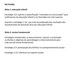 NO PLANO:
Meta 1: educação infantil
Estratégia 1.8: suprime a especificação “nomeados ou concursados” para
profissionais da educação infantil a ser formados em nível superior.

Suprime a estratégia 1.16 , que trata da publicação dos resultados dos
levantamentos da demanda ativa por educação infantil.

Meta 2: ensino fundamental
Estratégias reordenadas; as duas primeiras passam a contemplar
os direitos e objetivos da aprendizagem e desenvolvimento para
cada ano do ensino fundamental.
Estratégia 2.9: participação das famílias no acompanhamento escolar

Estratégia 2.13: referência ao esporte escolar

 