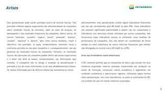 Esta apresentação pode conter previsões acerca de eventos futuros. Tais
previsões refletem apenas expectativas dos administradores da companhia
sobre condições futuras da economia, além do setor de atuação, do
desempenho e dos resultados financeiros da companhia, dentre outros. Os
termos “antecipa", "acredita", "espera", "prevê", "pretende", "planeja",
"projeta", "objetiva“ e "deverá", bem como outros similares, visam a
identificar tais previsões, as quais, evidentemente, envolvem riscos e
incertezas previstos ou não pela companhia e, consequentemente, não são
garantias de resultados futuros da companhia. Portanto, os resultados
futuros das operações da companhia podem diferir das atuais expectativas
e o leitor não deve se basear, exclusivamente, nas informações aqui
contidas. A companhia não se obriga a atualizar as apresentações e
previsões à luz de novas informações ou de seus desdobramentos futuros.
Os valores informados para de 2016 em diante são estimativas ou metas.
Adicionalmente, esta apresentação contém alguns indicadores financeiros
que não são reconhecidos pelo BR GAAP ou pelo IFRS. Esses indicadores
não possuem significados padronizados e podem não ser comparáveis a
indicadores com descrição similar utilizados por outras companhias. Nós
fornecemos esses indicadores porque os utilizamos como medidas de
performance da companhia. Eles não devem ser considerados de forma
isolada ou como substitutos de outras métricas financeiras que tenham
sido divulgadas em acordo com o BR GAAP ou o IFRS.
Aviso aos investidores norte-americanos
A SEC somente permite que as companhias de óleo e gás incluam em seus
relatórios arquivados reservas provadas comprovadas por produção ou
testes de formação conclusivos viáveis econômica e legalmente nas
condições econômicas e operacionais vigentes. Utilizamos alguns termos
nesta apresentação, tais como descobertas, os quais as orientações da SEC
nos proíbem de usar em nossos relatórios arquivados.
Avisos
2
 