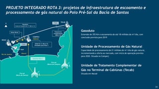 31
Gasoduto
Extensão de 355 Km e escoamento de até 18 milhões de m3/dia, com
conclusão prevista para 2019
Unidade de Processamento de Gás Natural
Capacidade de processamento de 21 milhões de m³/dia de gás natural,
incrementando a oferta ao mercado, com início de operação prevista
para 2020. Situada no Comperj
Unidade de Tratamento Complementar de
Gás no Terminal de Cabiúnas (Tecab)
Situada em Macaé
PROJETO INTEGRADO ROTA 3: projetos de infraestrutura de escoamento e
processamento de gás natural do Polo Pré-Sal da Bacia de Santos
 